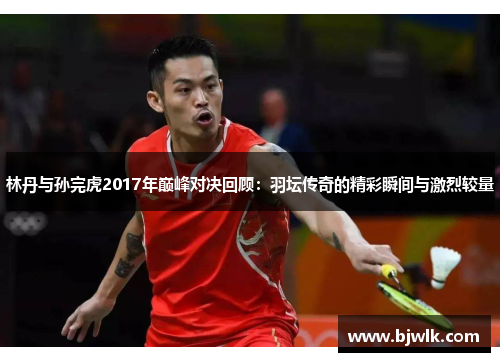 林丹与孙完虎2017年巅峰对决回顾：羽坛传奇的精彩瞬间与激烈较量